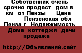 Собственник очень срочно продаст  дом в 30км. от Пензы   › Цена ­ 800 000 - Пензенская обл., Пенза г. Недвижимость » Дома, коттеджи, дачи продажа   